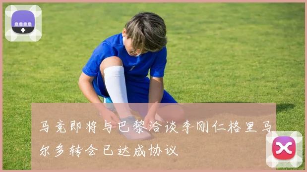 马竞即将与巴黎洽谈李刚仁格里马尔多转会已达成协议