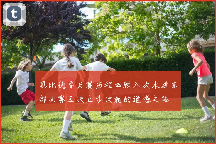 恩比德季后赛历程回顾八次未进东部决赛五次止步次轮的遗憾之路