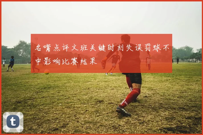 名嘴点评文班关键时刻失误罚球不中影响比赛结果