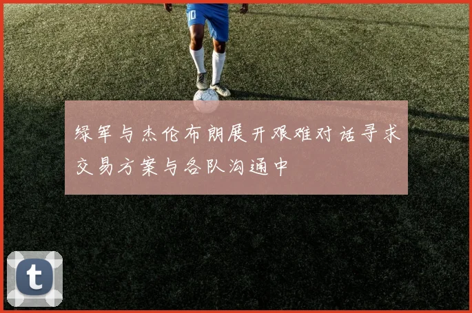 绿军与杰伦布朗展开艰难对话寻求交易方案与各队沟通中