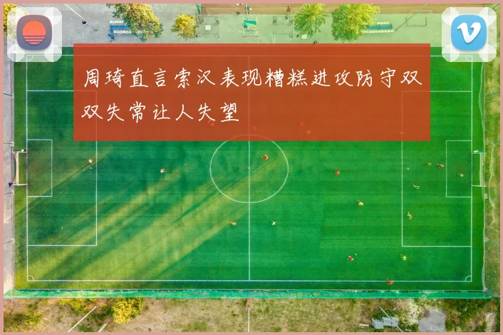 周琦直言索汉表现糟糕进攻防守双双失常让人失望