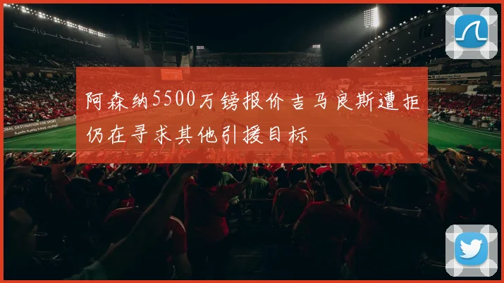 阿森纳5500万镑报价吉马良斯遭拒仍在寻求其他引援目标