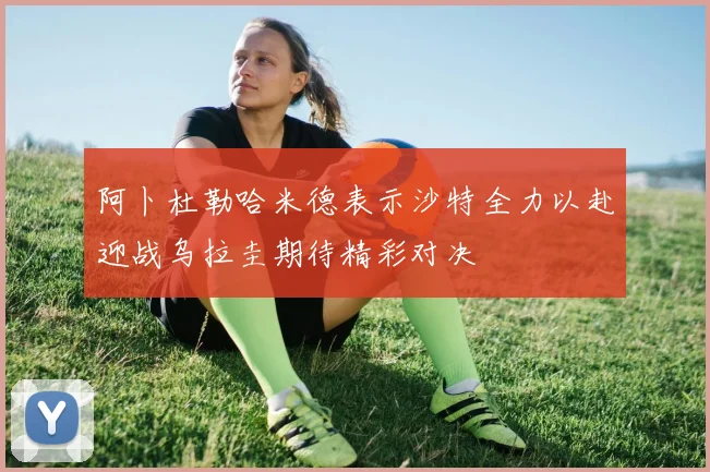 阿卜杜勒哈米德表示沙特全力以赴迎战乌拉圭期待精彩对决