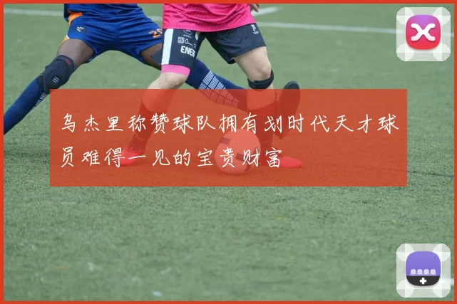 乌杰里称赞球队拥有划时代天才球员难得一见的宝贵财富