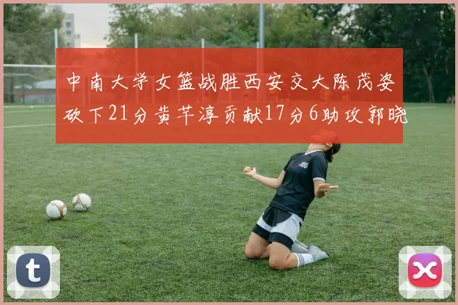 中南大学女篮战胜西安交大陈茂姿砍下21分黄芊淳贡献17分6助攻郭晓妮18分表现出色