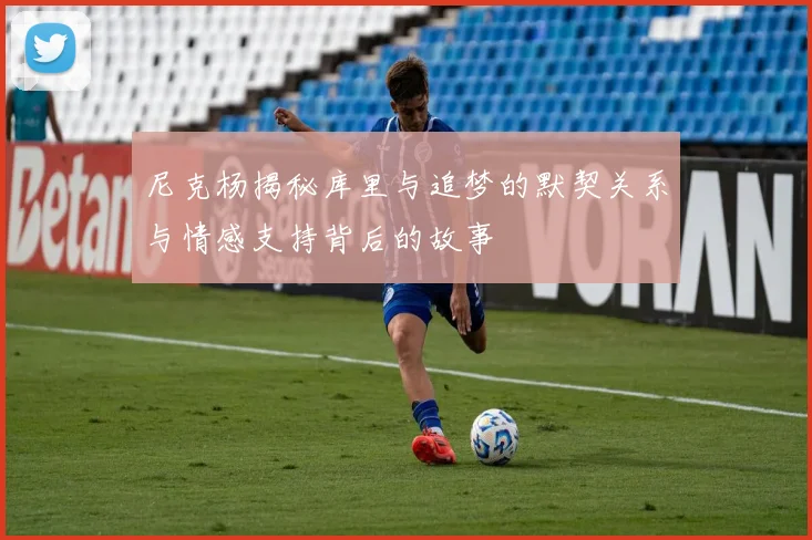 尼克杨揭秘库里与追梦的默契关系与情感支持背后的故事