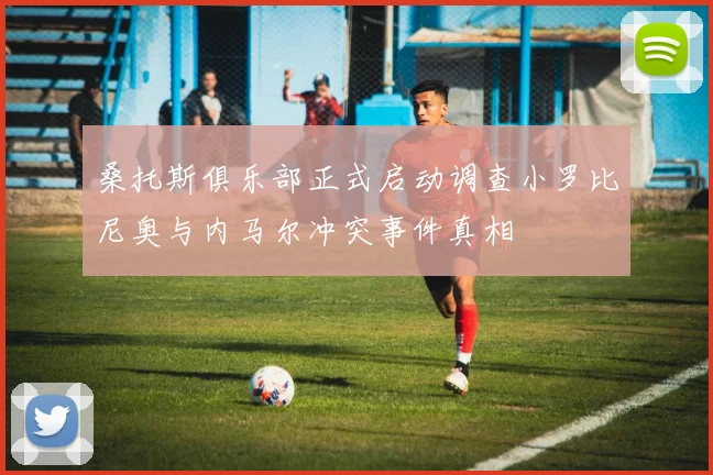 桑托斯俱乐部正式启动调查小罗比尼奥与内马尔冲突事件真相