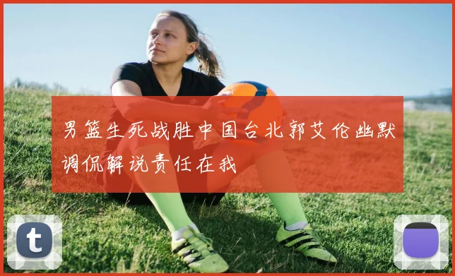 男篮生死战胜中国台北郭艾伦幽默调侃解说责任在我