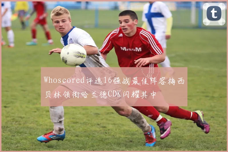 Whoscored评选16强战最佳阵容梅西贝林领衔哈兰德CDK闪耀其中