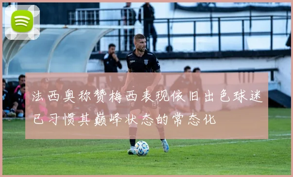 法西奥称赞梅西表现依旧出色球迷已习惯其巅峰状态的常态化