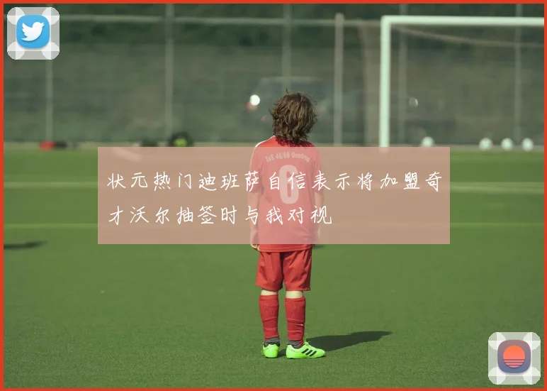 状元热门迪班萨自信表示将加盟奇才沃尔抽签时与我对视