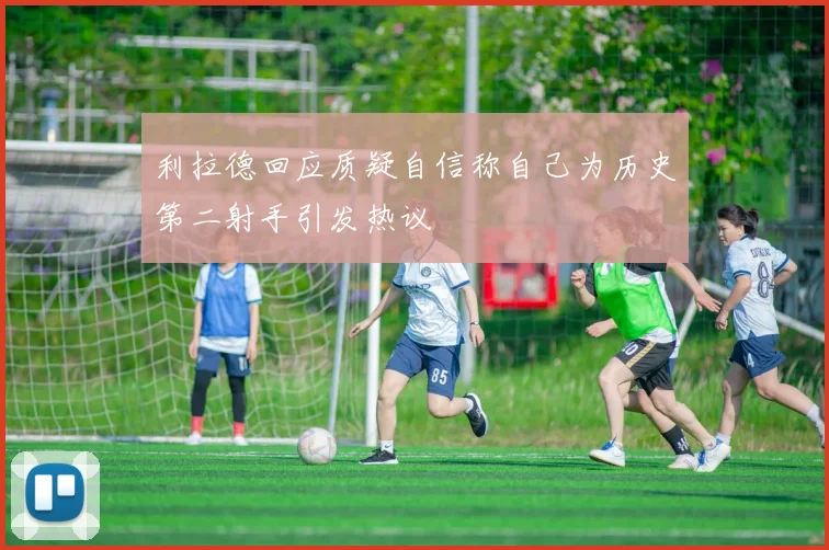 利拉德回应质疑自信称自己为历史第二射手引发热议