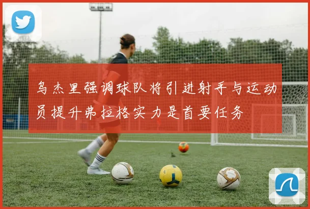 乌杰里强调球队将引进射手与运动员提升弗拉格实力是首要任务